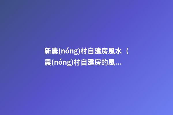 新農(nóng)村自建房風水（農(nóng)村自建房的風水）