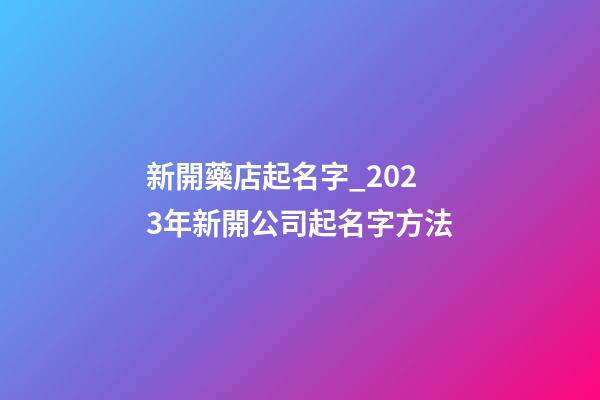 新開藥店起名字_2023年新開公司起名字方法-第1張-公司起名-玄機派