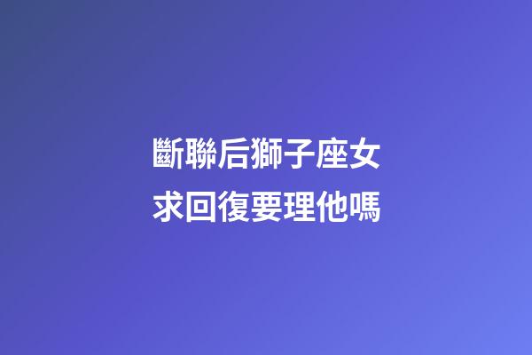 斷聯后獅子座女求回復要理他嗎-第1張-星座運勢-玄機派