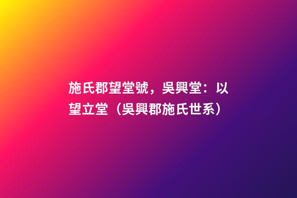 施氏郡望堂號，吳興堂：以望立堂（吳興郡施氏世系）