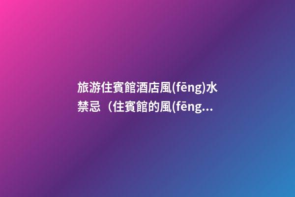 旅游住賓館酒店風(fēng)水禁忌（住賓館的風(fēng)水忌諱）