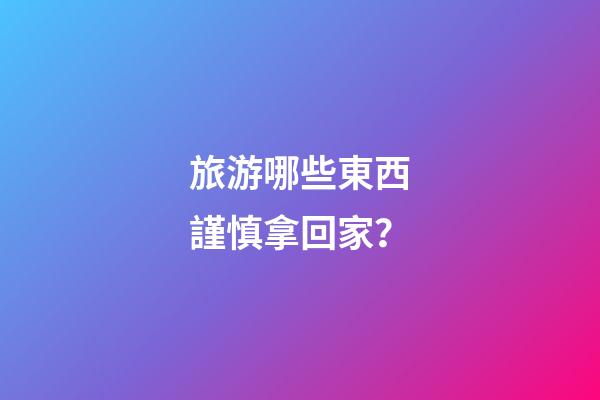旅游哪些東西謹慎拿回家？