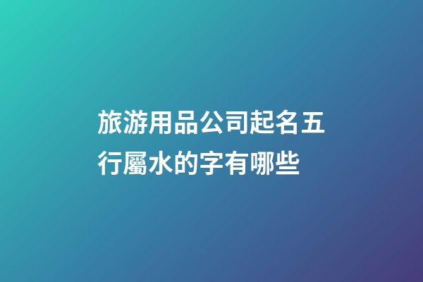 旅游用品公司起名五行屬水的字有哪些-第1張-公司起名-玄機派