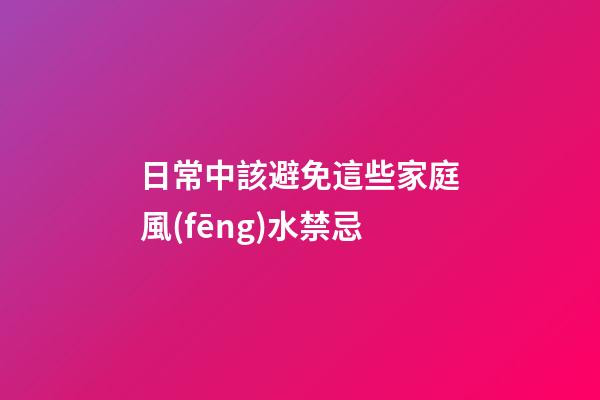 日常中該避免這些家庭風(fēng)水禁忌
