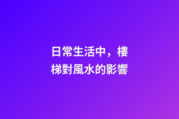 日常生活中，樓梯對風水的影響
