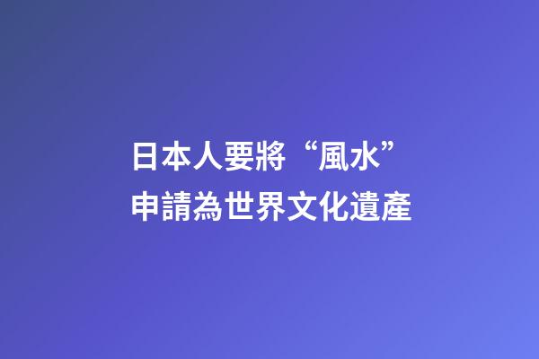 日本人要將“風水”申請為世界文化遺產