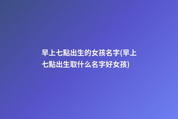 早上七點出生的女孩名字(早上七點出生取什么名字好女孩)