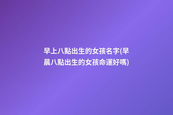 早上八點出生的女孩名字(早晨八點出生的女孩命運好嗎)