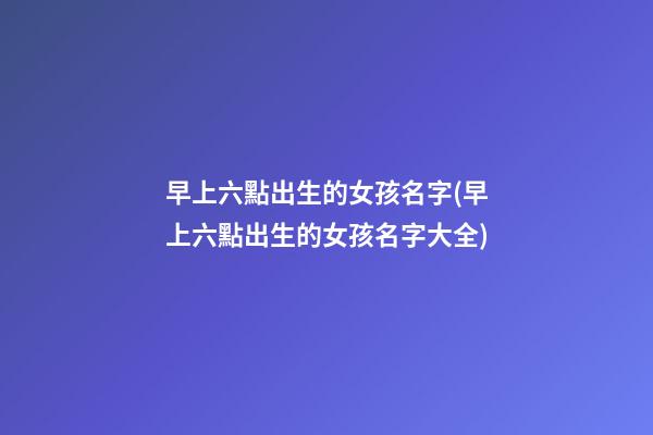 早上六點出生的女孩名字(早上六點出生的女孩名字大全)