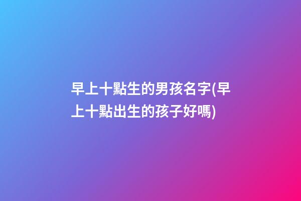 早上十點生的男孩名字(早上十點出生的孩子好嗎)