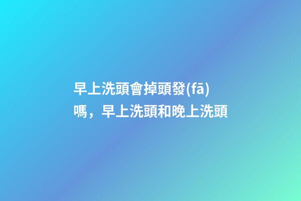 早上洗頭會掉頭發(fā)嗎，早上洗頭和晚上洗頭-第1張-觀點-玄機派