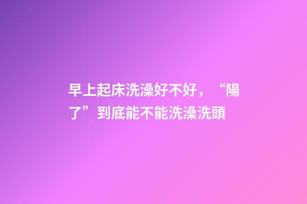 早上起床洗澡好不好，“陽了”到底能不能洗澡洗頭