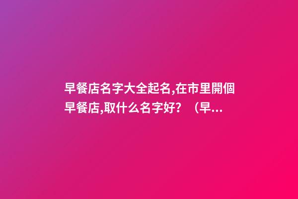 早餐店名字大全起名,在市里開個早餐店,取什么名字好？（早餐店名字大全起名,在市里開個早餐店,取什么名字好呢）