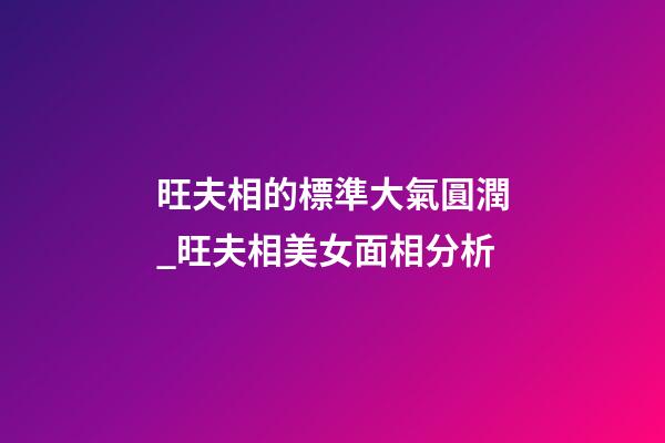 旺夫相的標準大氣圓潤_旺夫相美女面相分析