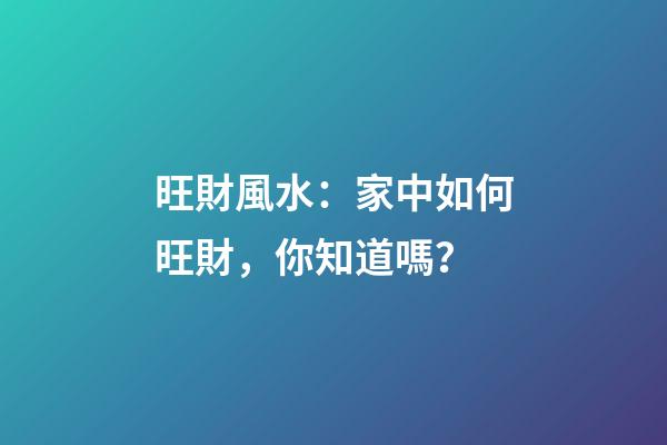 旺財風水：家中如何旺財，你知道嗎？