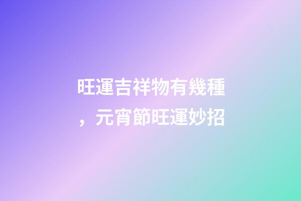旺運吉祥物有幾種，元宵節旺運妙招-第1張-觀點-玄機派