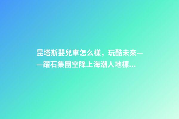 昆塔斯嬰兒車怎么樣，玩酷未來——躍石集團空降上海潮人地標上生新所-第1張-觀點-玄機派