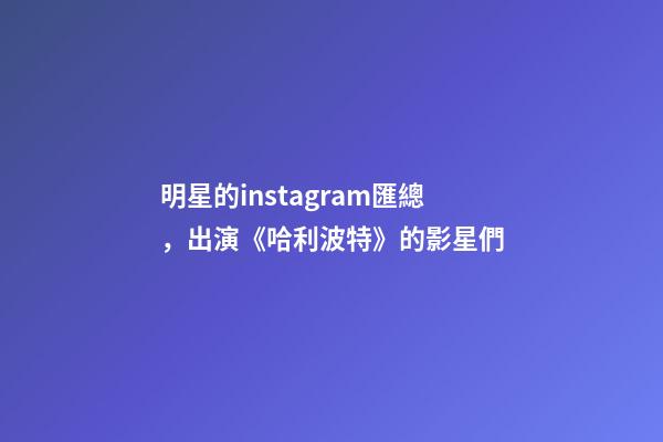明星的instagram匯總，出演《哈利波特》的影星們-第1張-觀點(diǎn)-玄機(jī)派