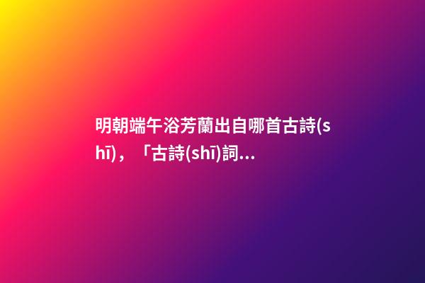 明朝端午浴芳蘭出自哪首古詩(shī)，「古詩(shī)詞欣賞」浣溪沙·端午-第1張-觀點(diǎn)-玄機(jī)派