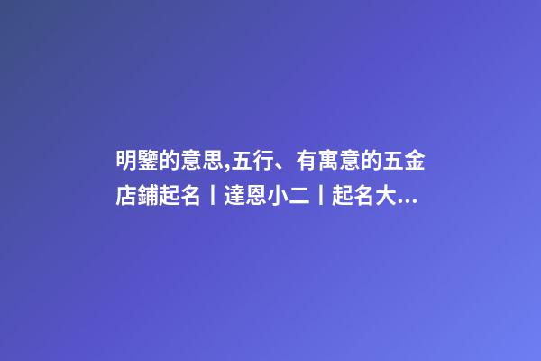 明鑒的意思,五行、有寓意的五金店鋪起名丨達恩小二丨起名大全-第1張-觀點-玄機派