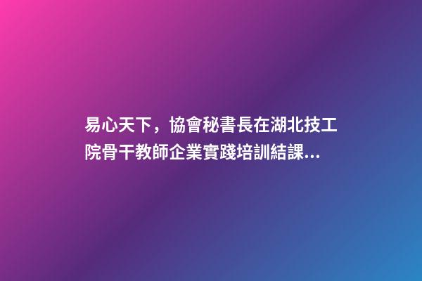 易心天下，協會秘書長在湖北技工院骨干教師企業實踐培訓結課儀式上的致辭-第1張-觀點-玄機派