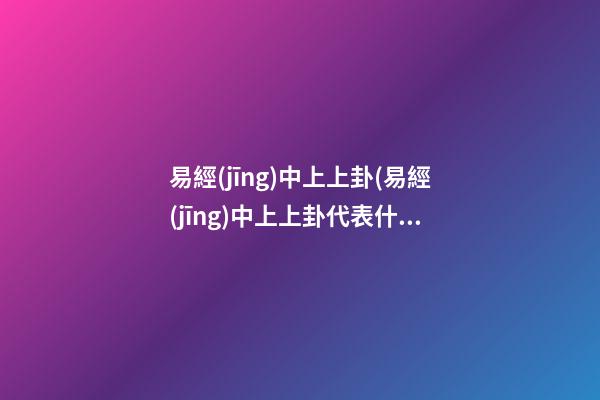 易經(jīng)中上上卦(易經(jīng)中上上卦代表什么)