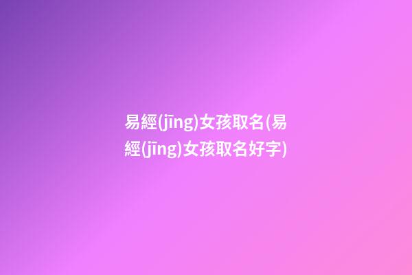 易經(jīng)女孩取名(易經(jīng)女孩取名好字)