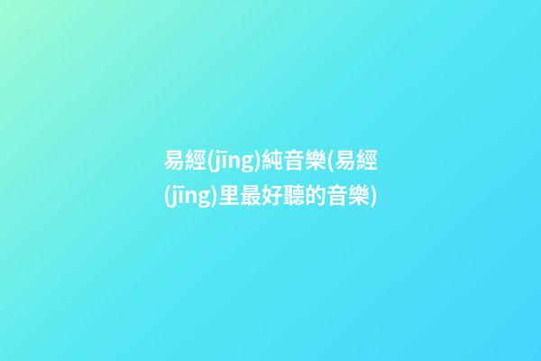 易經(jīng)純音樂(易經(jīng)里最好聽的音樂)