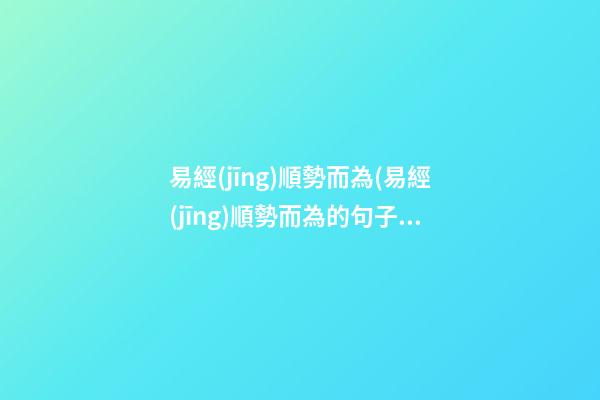 易經(jīng)順勢而為(易經(jīng)順勢而為的句子)