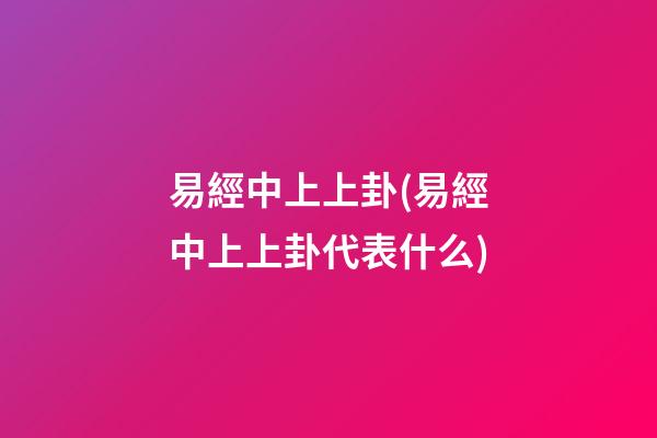 易經中上上卦(易經中上上卦代表什么)