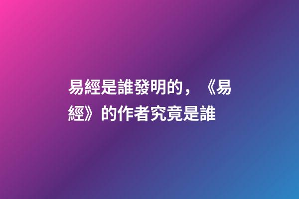 易經是誰發明的，《易經》的作者究竟是誰-第1張-觀點-玄機派