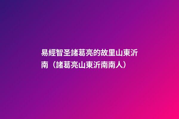 易經智圣諸葛亮的故里山東沂南（諸葛亮山東沂南南人）