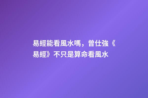 易經能看風水嗎，曾仕強《易經》不只是算命看風水
