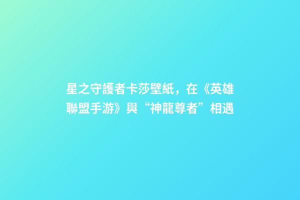 星之守護者卡莎壁紙，在《英雄聯盟手游》與“神龍尊者”相遇-第1張-觀點-玄機派