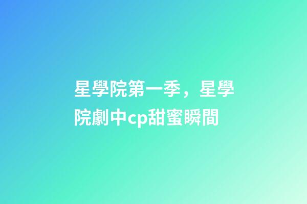 星學院第一季，星學院劇中cp甜蜜瞬間-第1張-觀點-玄機派