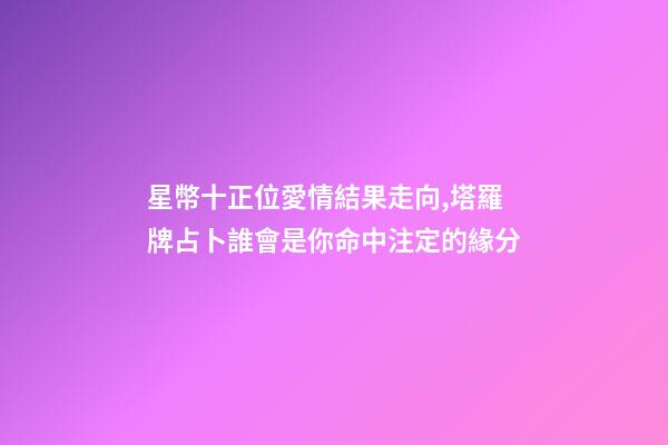 星幣十正位愛情結果走向,塔羅牌占卜誰會是你命中注定的緣分-第1張-觀點-玄機派