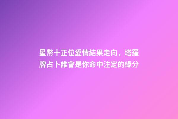 星幣十正位愛情結果走向，塔羅牌占卜誰會是你命中注定的緣分-第1張-觀點-玄機派