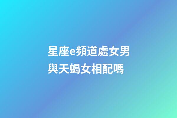 星座e頻道處女男與天蝎女相配嗎-第1張-星座運勢-玄機派