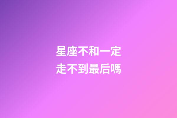 星座不和一定走不到最后嗎-第1張-星座運勢-玄機派