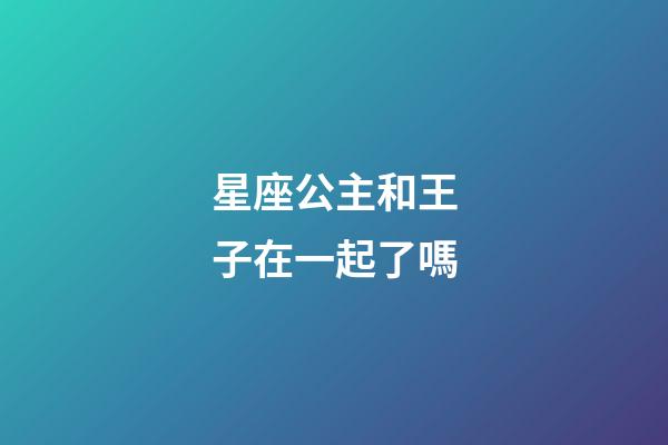 星座公主和王子在一起了嗎-第1張-星座運勢-玄機派