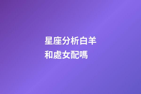 星座分析白羊和處女配嗎-第1張-星座運勢-玄機派
