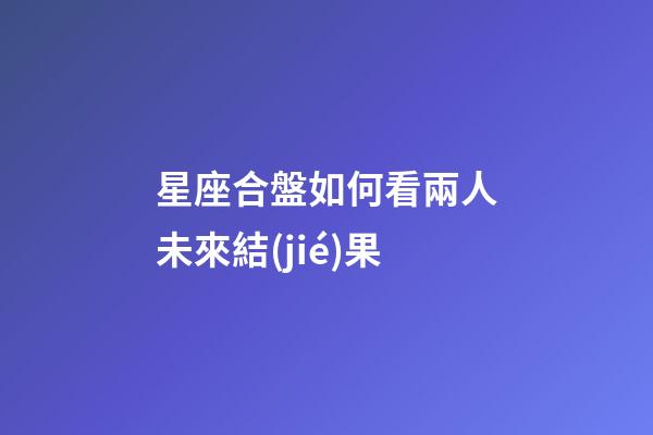 星座合盤如何看兩人未來結(jié)果-第1張-星座運(yùn)勢(shì)-玄機(jī)派
