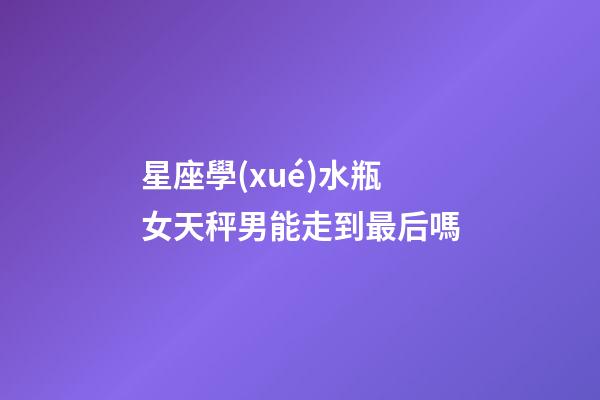 星座學(xué)水瓶女天秤男能走到最后嗎-第1張-星座運勢-玄機(jī)派