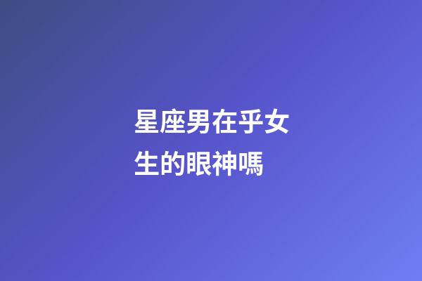 星座男在乎女生的眼神嗎-第1張-星座運勢-玄機派
