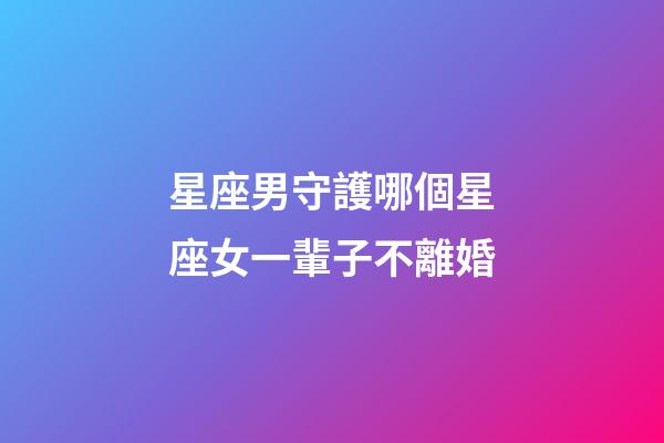 星座男守護哪個星座女一輩子不離婚-第1張-星座運勢-玄機派
