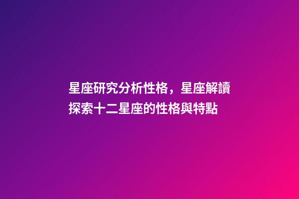 星座研究分析性格，星座解讀探索十二星座的性格與特點-第1張-觀點-玄機派