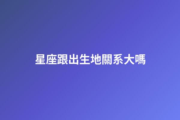 星座跟出生地關系大嗎-第1張-星座運勢-玄機派