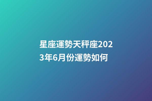 星座運勢天秤座2023年6月份運勢如何-第1張-星座運勢-玄機派
