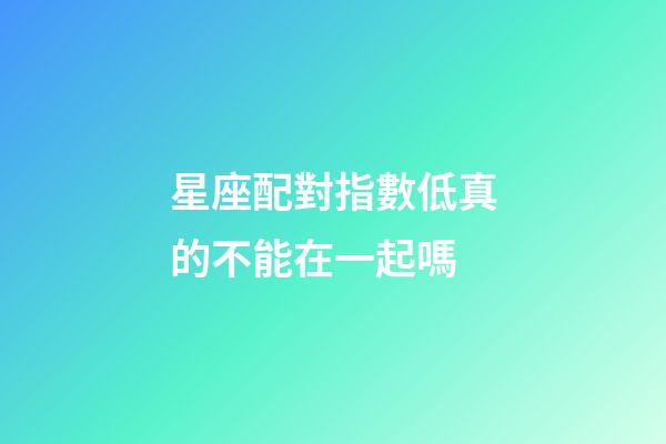 星座配對指數低真的不能在一起嗎-第1張-星座運勢-玄機派