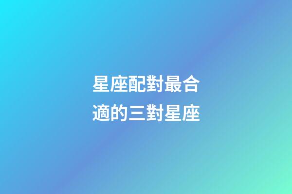 星座配對最合適的三對星座-第1張-星座運勢-玄機派